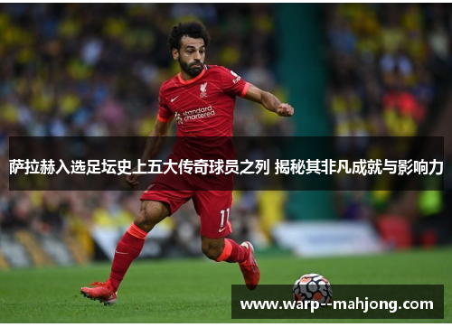 萨拉赫入选足坛史上五大传奇球员之列 揭秘其非凡成就与影响力