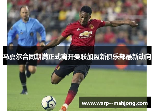 马夏尔合同期满正式离开曼联加盟新俱乐部最新动向